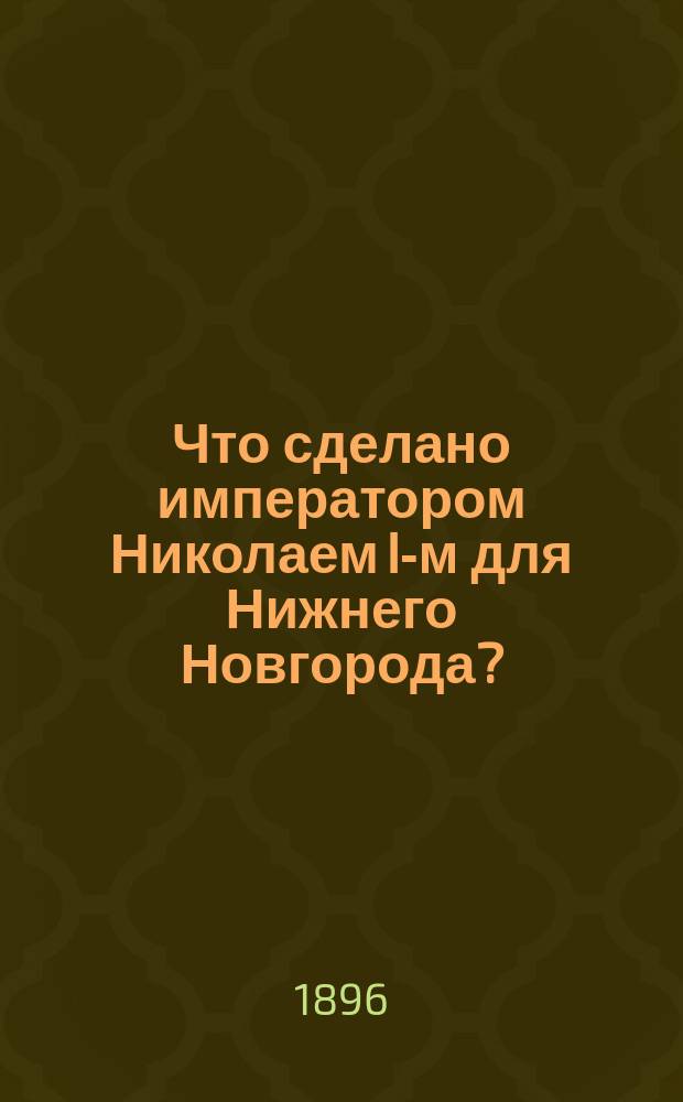 Что сделано императором Николаем I-м для Нижнего Новгорода? : (Речь пред. Арх. комис. А.А. Савельевна при открытии Худож.-ист. музея в Нижнем Новгороде, 25 июня 1896 г.)