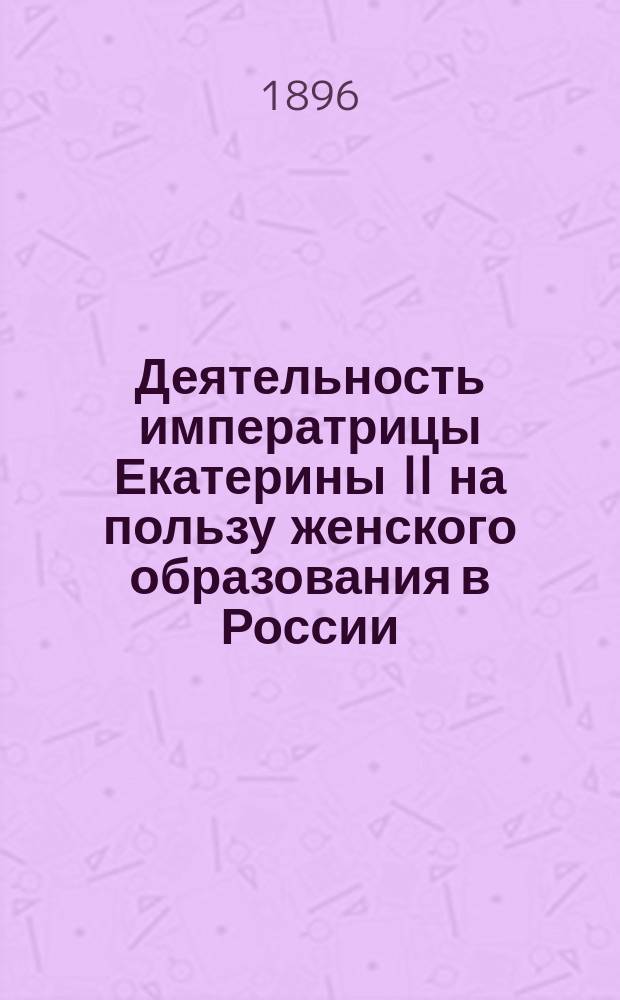 Деятельность императрицы Екатерины II на пользу женского образования в России : Воспитанницам старших классов Одесской гор. 2 женской гимназии. 6 окт. 1896 г