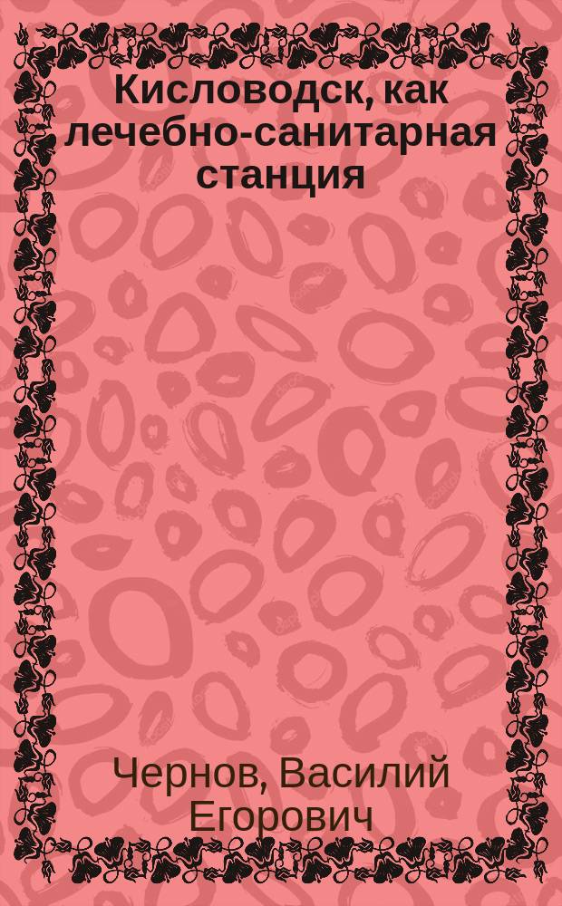 Кисловодск, как лечебно-санитарная станция : (Речь, сказ. проф. В.Е. Черновым 28 окт. 1895 г. в торжеств. годич. заседании О-ва киевск. врачей)