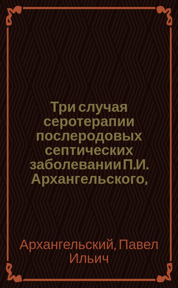 Три случая серотерапии послеродовых септических заболевании П.И. Архангельского, (старшего врача Луганск. патронного завода)