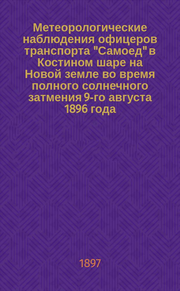 Метеорологические наблюдения офицеров транспорта "Самоед" в Костином шаре на Новой земле во время полного солнечного затмения 9-го августа 1896 года : доложено в заседании Физико-математического отделения 12 марта 1897 г.