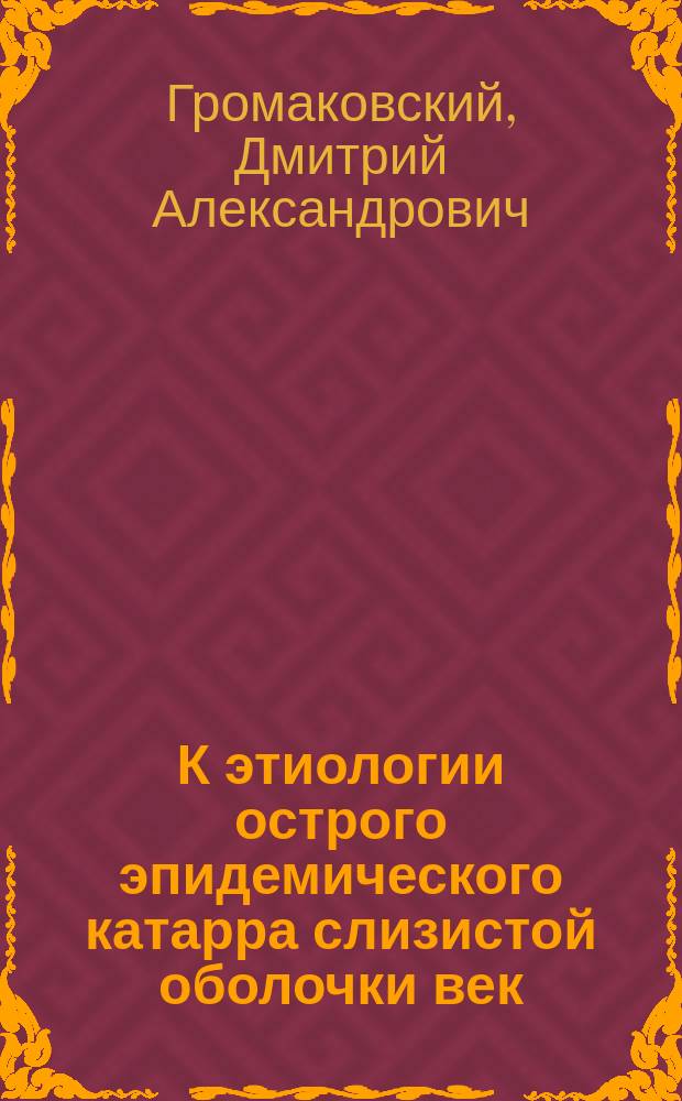 К этиологии острого эпидемического катарра слизистой оболочки век : (Клинико-бактериол. исслед.) : Дис. на степ. д-ра мед. Д.А. Громаковского