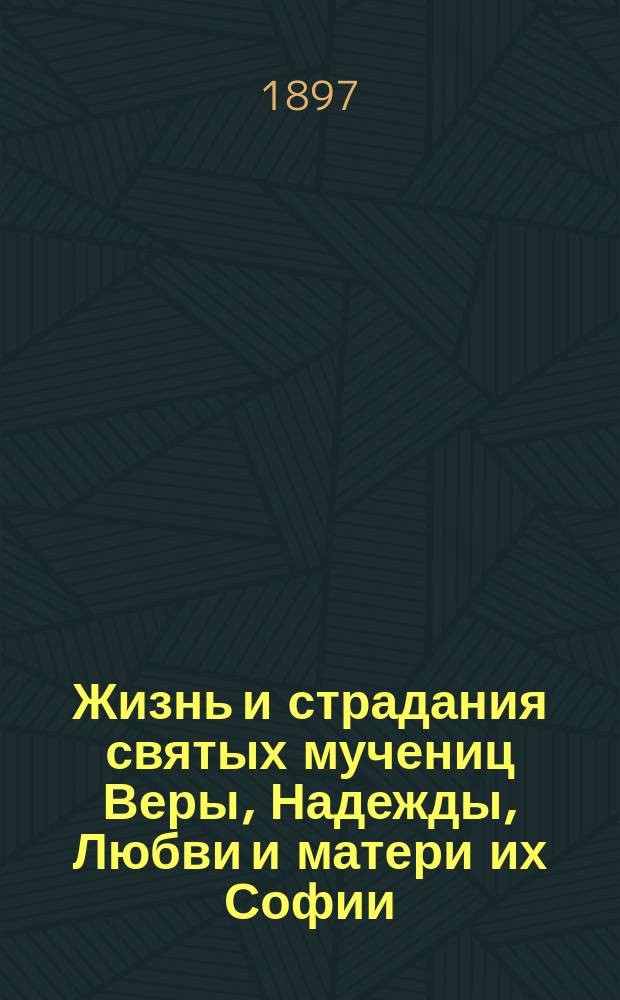 Жизнь и страдания святых мучениц Веры, Надежды, Любви и матери их Софии : В прил.: Христианские добродетели: вера, надежда, любовь по учению св. отцов церкви и примеры из жизни святых, преимущественно просиявших добродетелями веры, надежды, любви