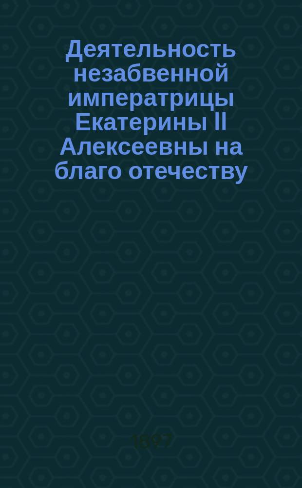 Деятельность незабвенной императрицы Екатерины II Алексеевны на благо отечеству : По поводу столетия со дня ее кончины († 6 нояб. 1796 г. - 6 нояб. 1896 г.)