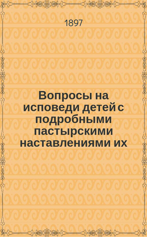 Вопросы на исповеди детей с подробными пастырскими наставлениями их : Пособие для пастырей церкви при исповеди отроков и для родителей при подгот. детей к первой проповеди