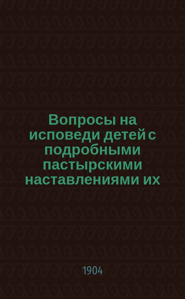 Вопросы на исповеди детей с подробными пастырскими наставлениями их : Пособие для пастырей церкви при исповеди отроков и для родителей при подгот. детей к первой проповеди