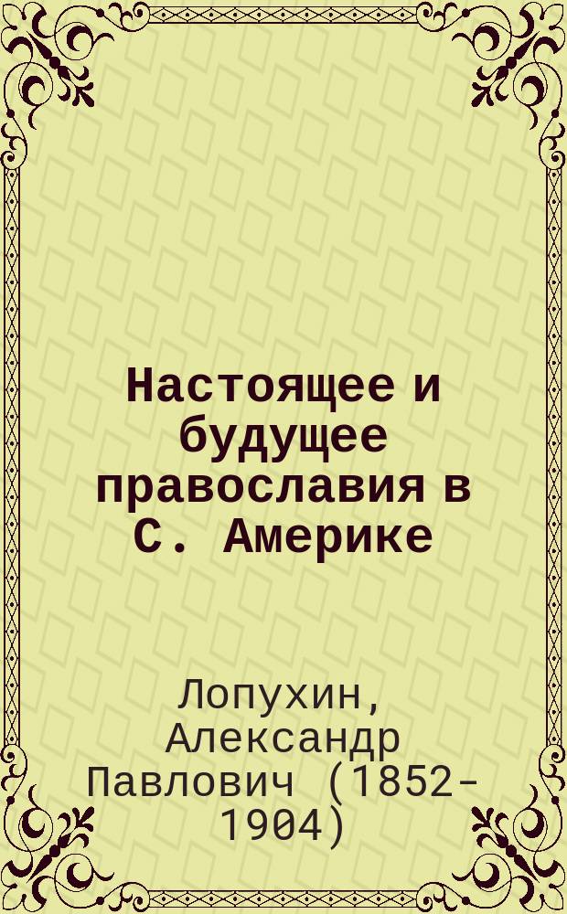 Настоящее и будущее православия в С. Америке : Лекция, чит. в торжеств. собр. Братства пресвятой Богородицы 9 февр. 1897 г