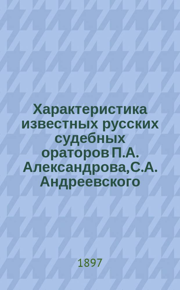 Характеристика известных русских судебных ораторов [П.А. Александрова, С.А. Андреевского, К.К. Арсеньева и др.] : С прил. избранной речи каждого из них