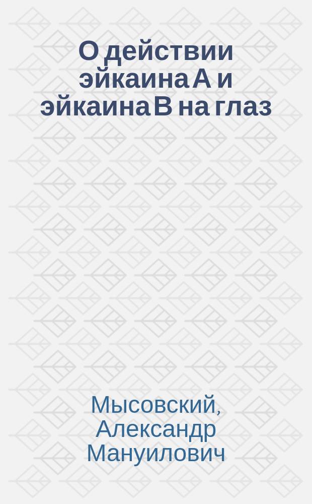 О действии эйкаина А и эйкаина В на глаз : Клинико-эксперим. исслед. из Академ. глаз. клиники проф. Л.Г. Беллярминова : Дис. на степ. д-ра мед. Александра Мысовского