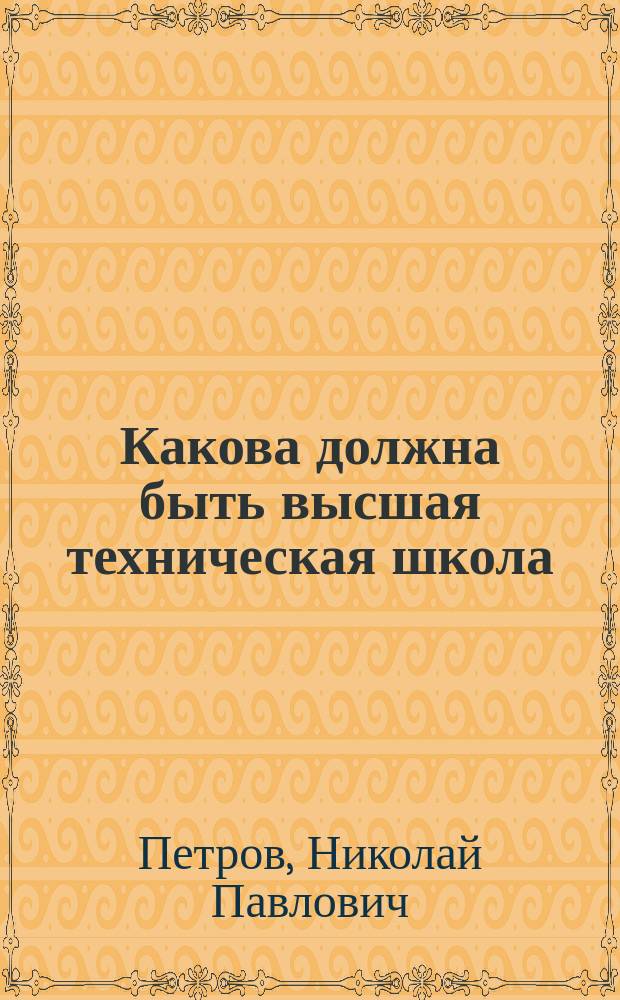 Какова должна быть высшая техническая школа : Записка, прочит. 12 окт. 1897 г. на заседании Комис. по вопросу о высш. техн. учеб. заведениях Рус. техн. о-ва