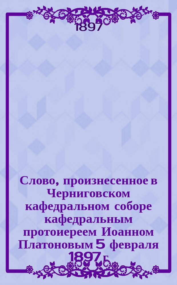 Слово, произнесенное в Черниговском кафедральном соборе кафедральным протоиереем Иоанном Платоновым 5 февраля 1897 г. - в день преставления святителя Феодосия чудотворца черниговского