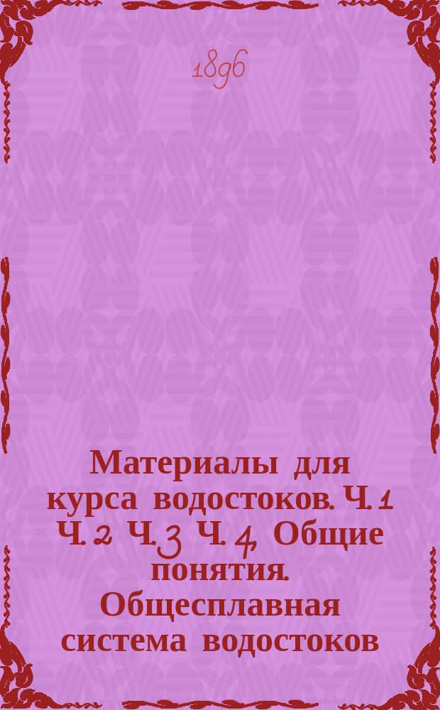 ... Материалы для курса водостоков. [Ч. 1 Ч. 2 Ч. 3 Ч. 4, Общие понятия. Общесплавная система водостоков. О раздельных системах водостоков. Обезвреживание и утилизация сточных вод : Прил. Некоторые сведения о литературе по водостокам