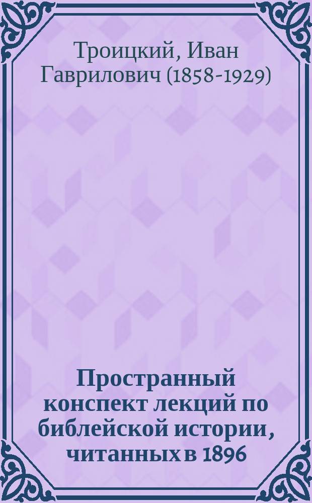 Пространный конспект лекций по библейской истории, читанных в 1896/7 ак. году э.-орд. пр. И.Г. Троицким студентам LV и LVI выпусков