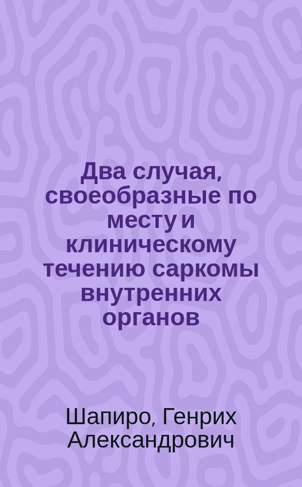 Два случая, своеобразные по месту и клиническому течению саркомы внутренних органов : Сообщ. (с предъявлением макро- и микроскоп. препаратов) в заседании Петерб. мед. о-ва 7 окт. 1897 г