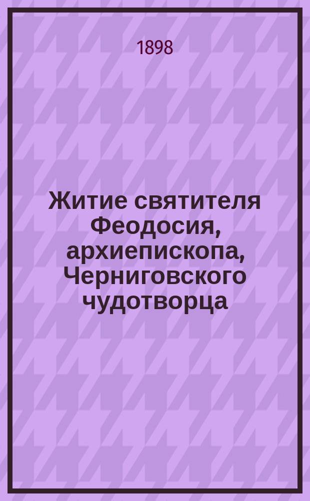 Житие святителя Феодосия, архиепископа, Черниговского чудотворца : Жизнь, прославление, чудеса и открытие мощей святителя с прил. молитвы ему и крат. ист. описанием соборов: Спасо-Преображ. и св. муч. Бориса и Глеба