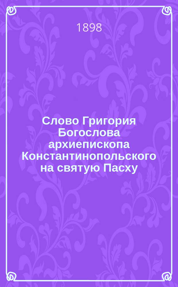 Слово Григория Богослова архиепископа Константинопольского на святую Пасху : С присовокуплением оглас. сл. св. Иоанна Златоустого на утрени св. Пасхи и еванг. стихир на воскресной утрени