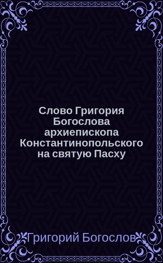 Слово Григория Богослова архиепископа Константинопольского на святую Пасху : С присовокуплением оглас. сл. св. Иоанна Златоустого на утрени св. Пасхи и еванг. стихир на воскресной утрени
