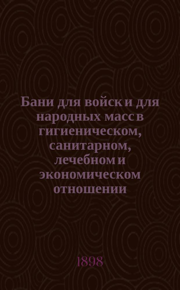 Бани для войск и для народных масс в гигиеническом, санитарном, лечебном и экономическом отношении : Крат. указания для врачей, для войск. частей, гор. и зем. упр., для шк., ф-к, з-дов и др. : По новейшим источникам сост. Н.А. Гольденберг, дивизион. врач 25 Пехот. дивизии