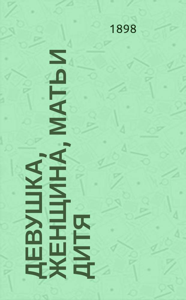 Девушка, женщина, мать и дитя : Здоровье и долговечность. Что надо знать каждой девушке, чтобы предохранить себя от болезней ... Женские болезни ..
