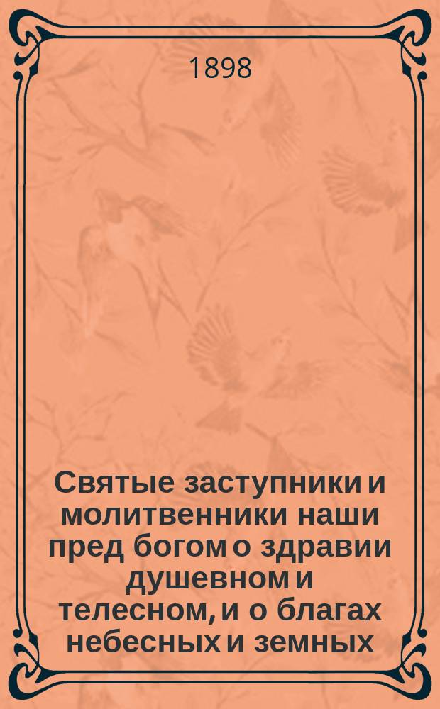 Святые заступники и молитвенники наши пред богом о здравии душевном и телесном, и о благах небесных и земных : 52 крат. очерка житий святых, с прил. благочестивых размышлений и обращений к святым, с мольбой об избавлении от скорбей и болезней душев. и телес. : По руководству Пролога, Четьих-Миней, творений св. отцев церкви и других агиографич. источников и пособий