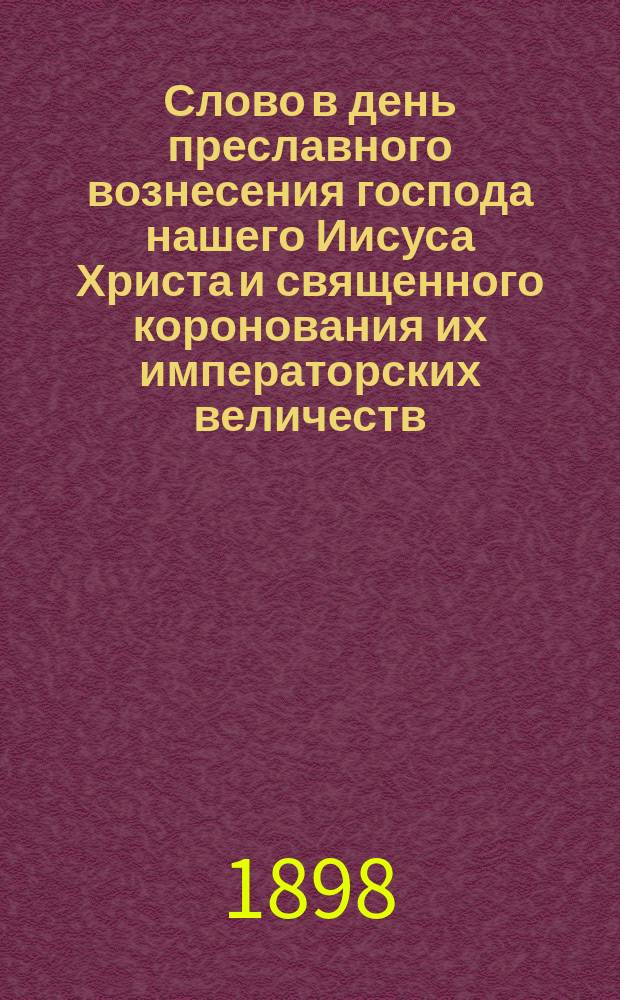 Слово в день преславного вознесения господа нашего Иисуса Христа и священного коронования их императорских величеств : (Каким великим истинам поучает нас настоящее торжество)