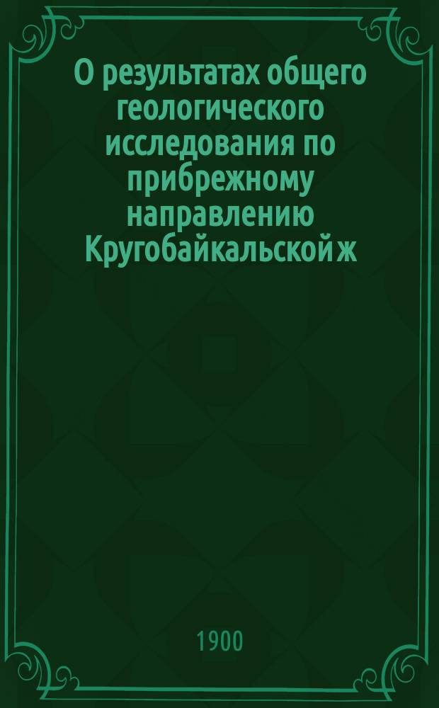 О результатах общего геологического исследования по прибрежному направлению Кругобайкальской ж. д. : Сообщ., сдел. ... в заседании Восточно-Сиб. отд. Имп. Рус. геогр. о-ва 17 марта 1900 г