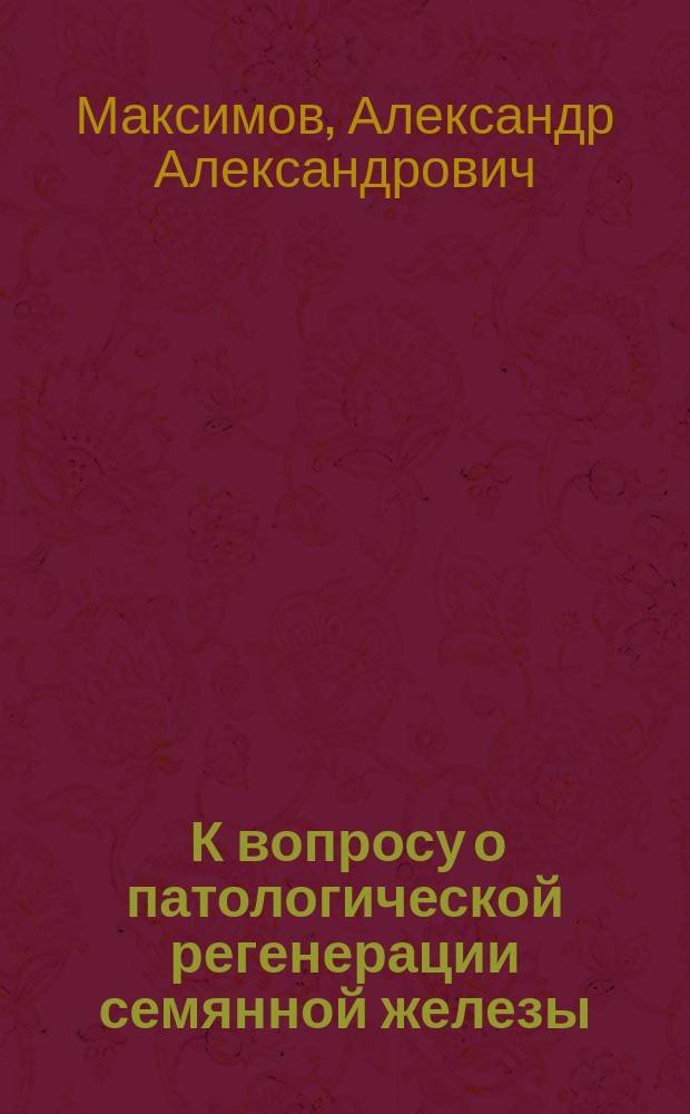 ... К вопросу о патологической регенерации семянной железы : (Эксперим. исслед.) : Дис. на степ. д-ра мед. А.А. Максимова