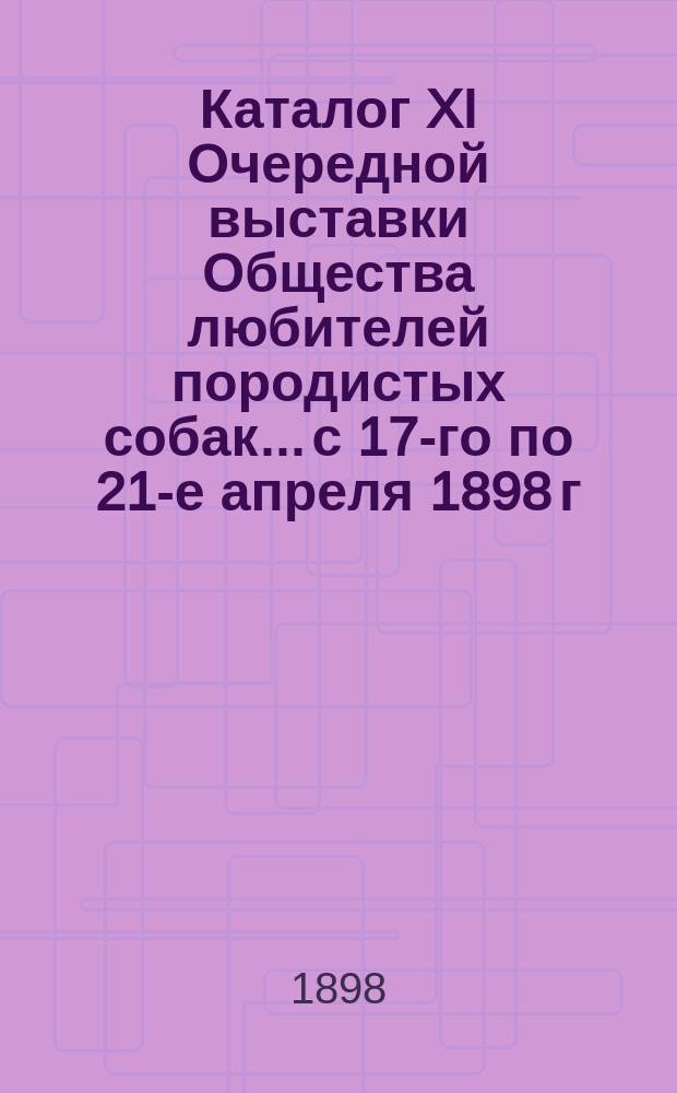 Каталог XI Очередной выставки Общества любителей породистых собак... с 17-го по 21-е апреля 1898 г.