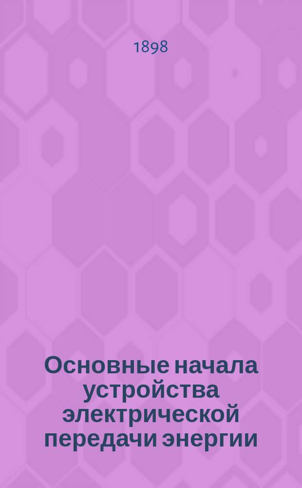 Основные начала устройства электрической передачи энергии : Элемент. практ. руководство для техников, мастеров, монтеров и проч