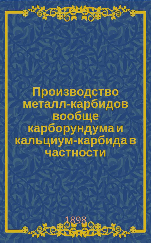 Производство металл-карбидов вообще карборундума и кальциум-карбида в частности : Приготовление кальциум, бориум, алюминиум, бериллиум, силициум, титан, циркон, боро, хромо, молибден, ферум и др. карбидов : Заимствовано из докл. инж.-технол. Н.П. Мельникова из "Зап. Одес. рус. техн. о-ва", 1898, № 2 и "Электрические печи" А. Менэ. 1898