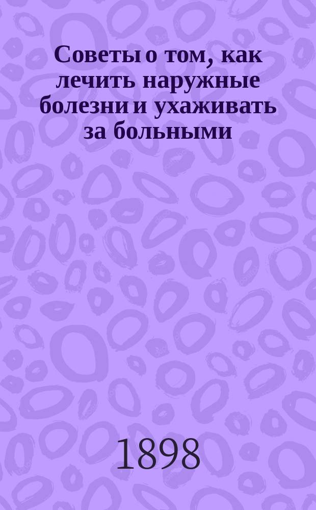 Советы о том, как лечить наружные болезни и ухаживать за больными : Наставления о том, как лечить раны, язвы, нарывы, чесотку, ломоту и разные повреждения и болезни кожи, костей, суставов и т. д. с описанием устройства человеч. тела..