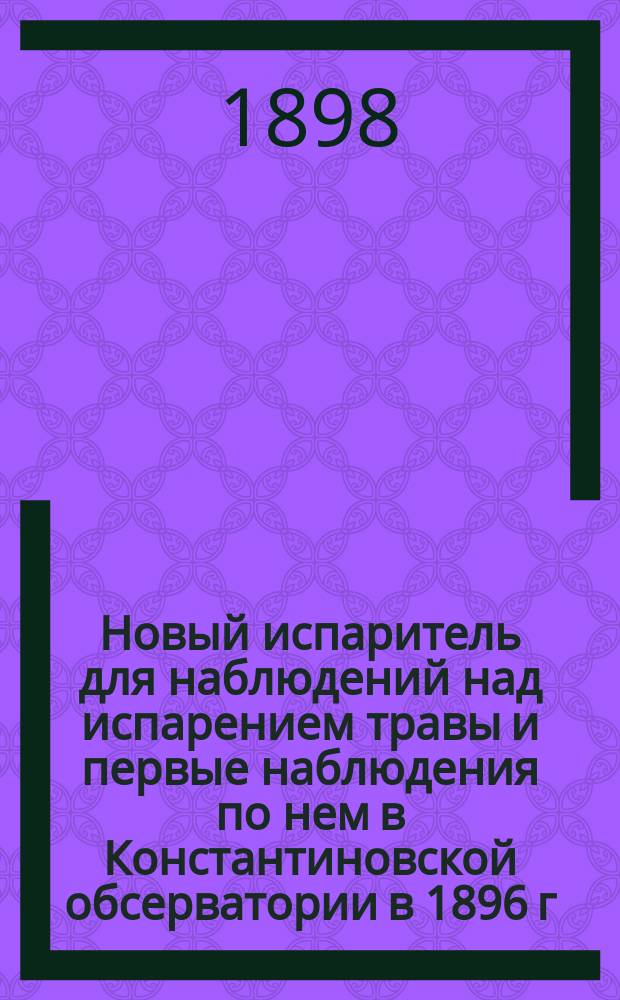 Новый испаритель для наблюдений над испарением травы и первые наблюдения по нем в Константиновской обсерватории в 1896 г. : (Доложено в заседании Физ.-мат. отд-ния 13 мая 1898 г.)