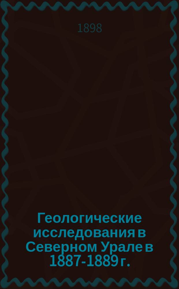 Геологические исследования в Северном Урале в 1887-1889 г. : (Отчет о деятельности геол. партии Сев. экспедиции)