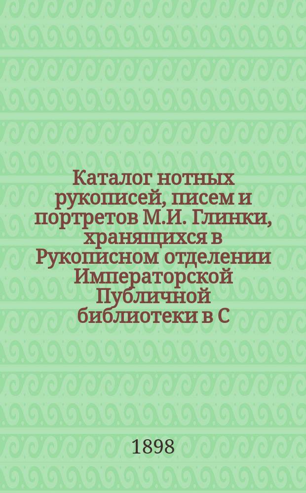 Каталог нотных рукописей, писем и портретов М.И. Глинки, хранящихся в Рукописном отделении Императорской Публичной библиотеки в С.-Петербурге : С прил. описания рукописей и предметов, находящихся в том же отд-нии, касающихся жизни и деятельности Глинки