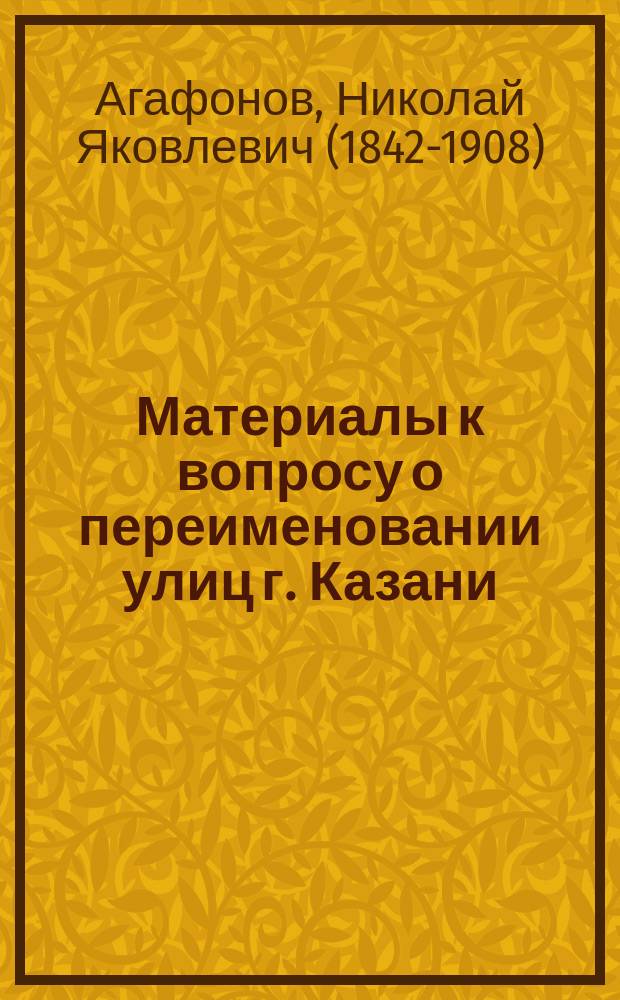 Материалы к вопросу о переименовании улиц г. Казани : Ист. объясн. записка наименования казан. улиц : (Проект Н.Я. Агафонова)