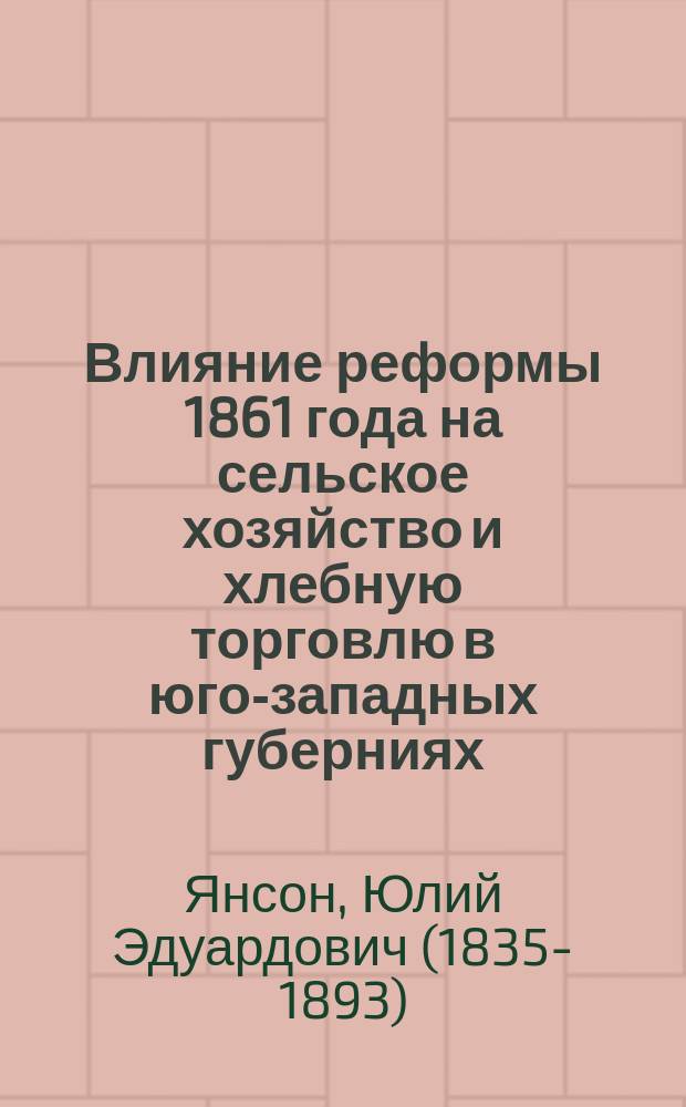 Влияние реформы 1861 года на сельское хозяйство и хлебную торговлю в юго-западных губерниях : Чит. проф. Ю.Э. Янсоном в торжеств. собр. В.Э. о-ва 31 окт. 1868 г