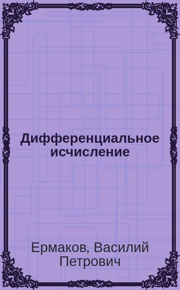 Дифференциальное исчисление : Курс лекций заслуж. орд. проф. Ун-та св. Владимира В.П. Ермакова, чит. в Киев. политехн. ин-те в 1898-99 г