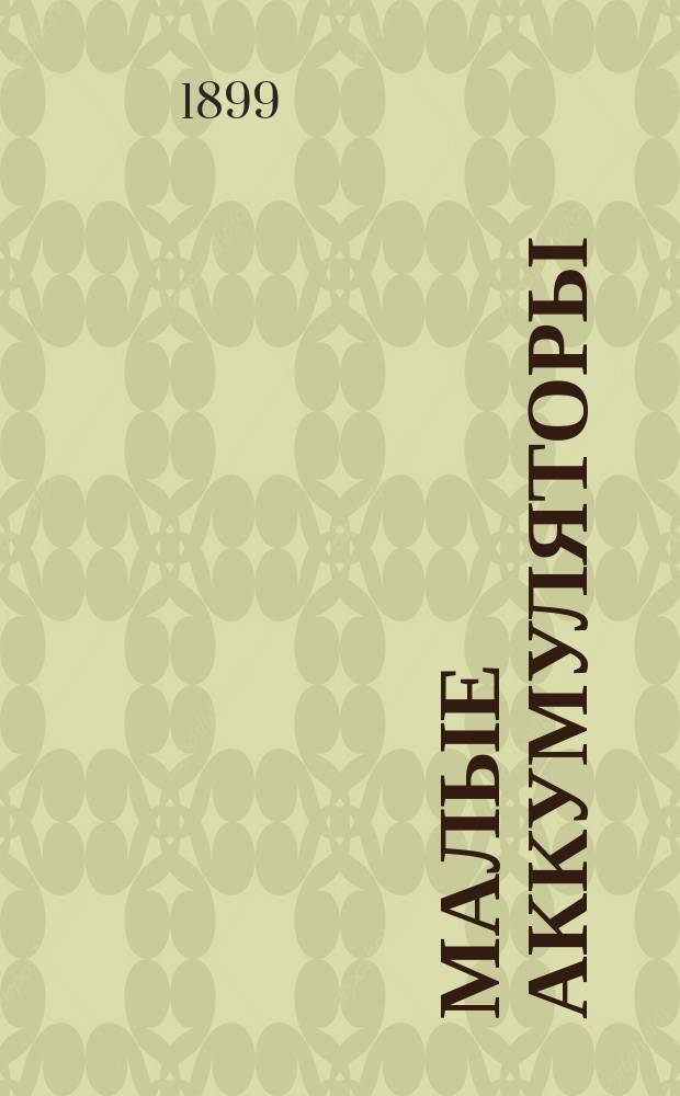 Малые аккумуляторы (переносные), их устройство и применение : Элементар. практ. руководство к построению перенос. аккумуляторов : Для практиков и любителей