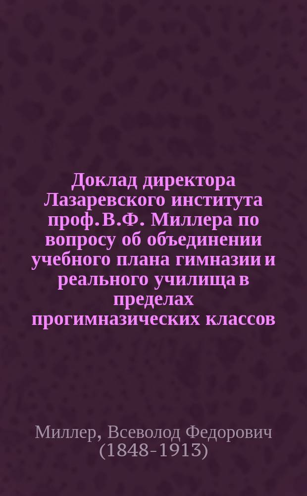 Доклад директора Лазаревского института проф. В.Ф. Миллера по вопросу об объединении учебного плана гимназии и реального училища в пределах прогимназических классов : (К протоколу заседания 11 нояб. 1899 г.)