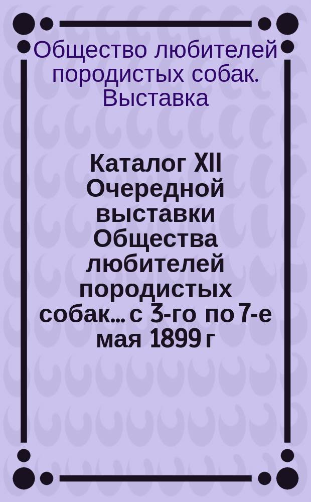 Каталог XII Очередной выставки Общества любителей породистых собак... с 3-го по 7-е мая 1899 г.
