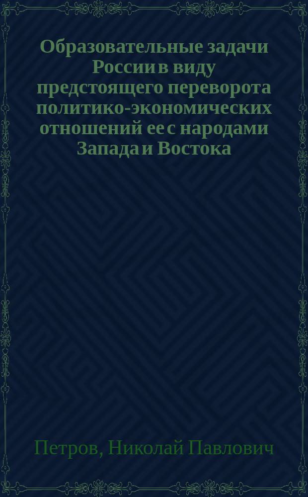 Образовательные задачи России в виду предстоящего переворота политико-экономических отношений ее с народами Запада и Востока, вызываемого распространением наших железных путей : Речь Н.П. Петрова