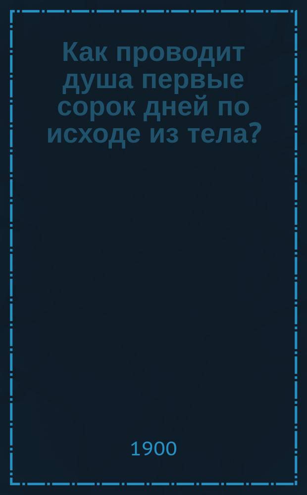 Как проводит душа первые сорок дней по исходе из тела? : Учение православ. церкви о мытарствах, излож. в откровении ангел. преп. Макарию Александрийскому о загроб. состоянии душ человеч. и о днях церк. поминовения усопших в святоотеч. творениях и в повествовании преп. Феодоры