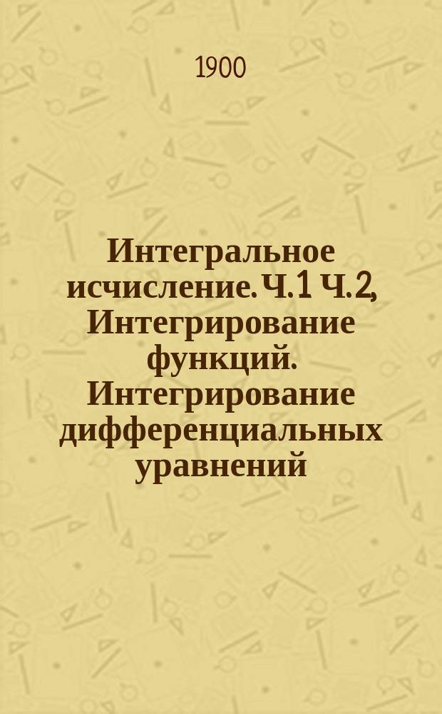 Интегральное исчисление. Ч. 1 Ч. 2, Интегрирование функций. Интегрирование дифференциальных уравнений: Курс лекций заслуж. орд. проф. В.П. Ермакова, чит. в Политехн. ин-те имп. Александра II в 1899-1900 г. / Сост., под ред. проф., студенты С.А. Шейнберг и А.А. Рошковский