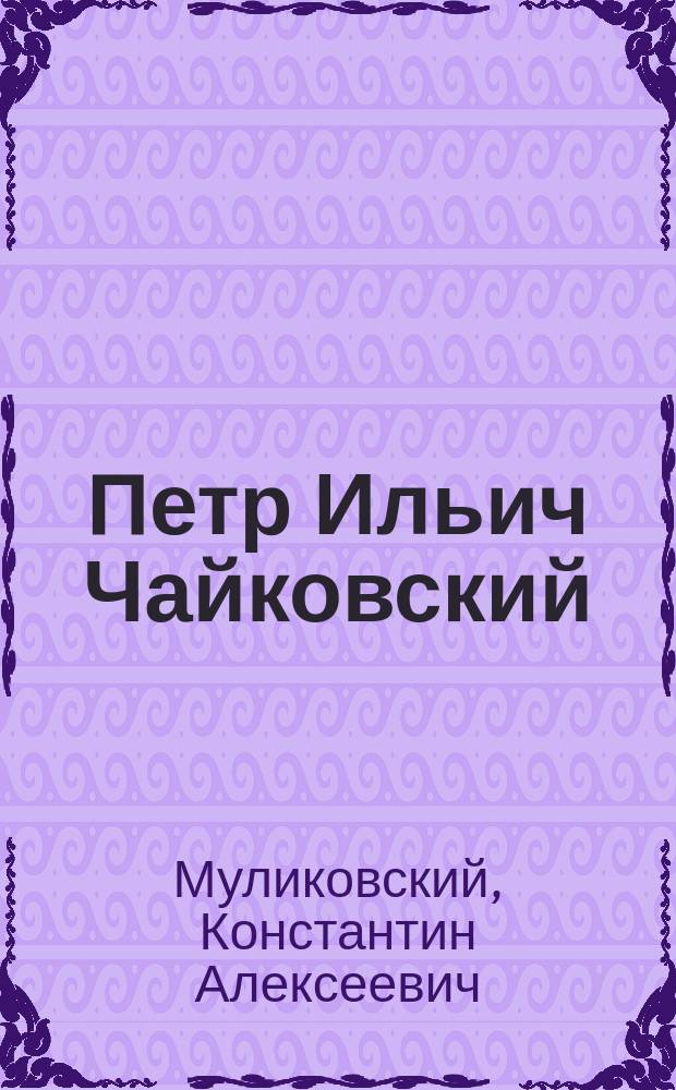 Петр Ильич Чайковский : (Реф., прочит. преп. муз. классов Астрах. отд-ния Муз. о-ва К.А. Муликовским на муз. вечере 19 марта 1900 г.)