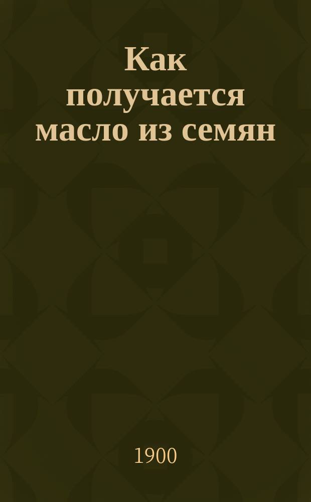 Как получается масло из семян : Общедоступ. излож. маслобойного пр-ва