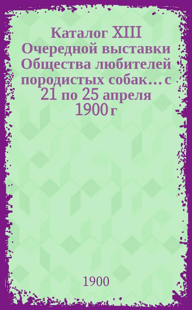 Каталог XIII Очередной выставки Общества любителей породистых собак... с 21 по 25 апреля 1900 г.