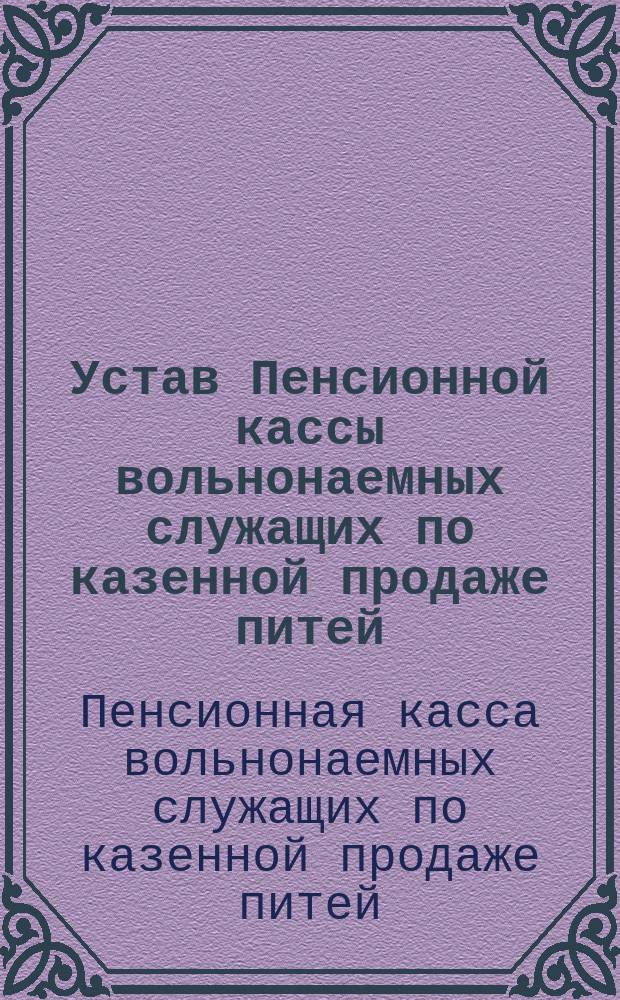 Устав Пенсионной кассы вольнонаемных служащих по казенной продаже питей : Утв. 31 дек. 1901 г. : Рассчетные таблицы кассы и руководство к пользованию ими