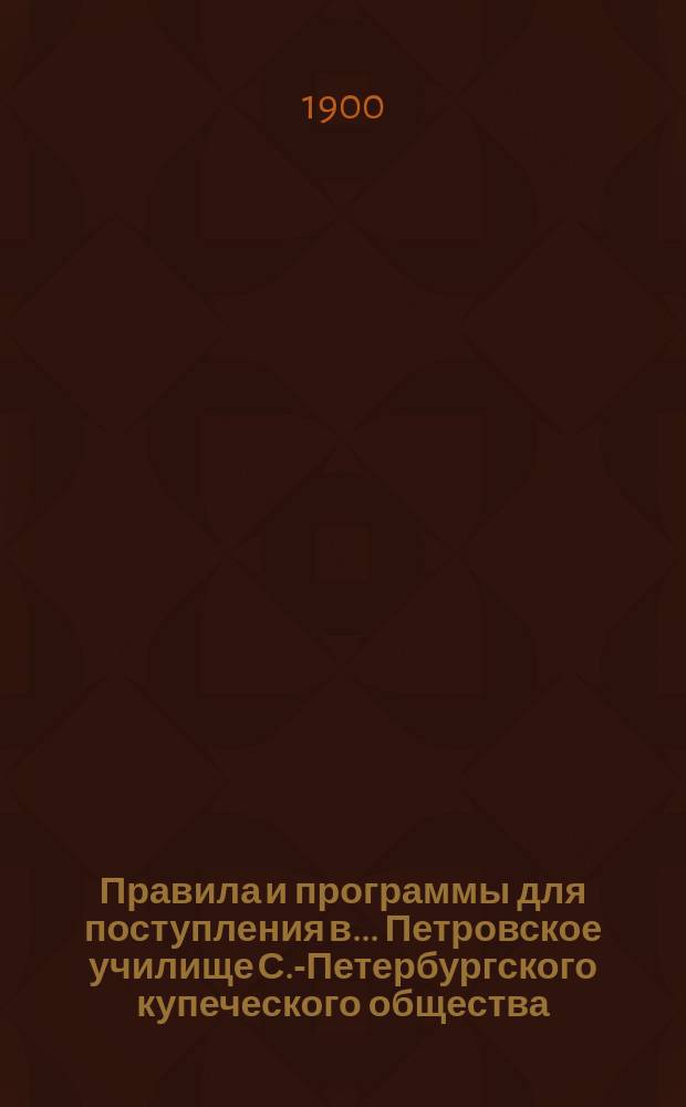 Правила и программы для поступления в ... Петровское училище С.-Петербургского купеческого общества