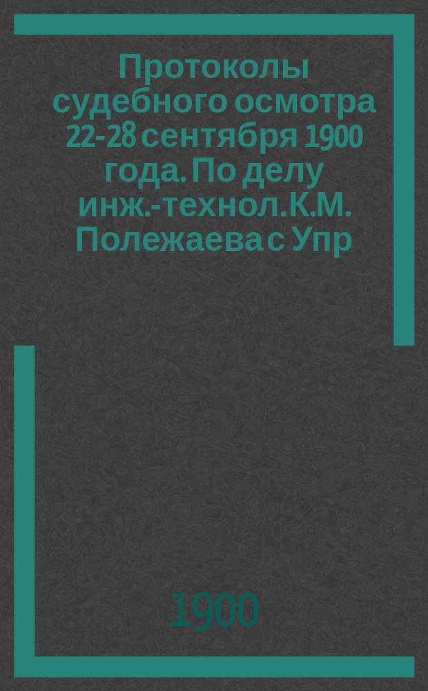 Протоколы судебного осмотра 22-28 сентября 1900 года. По делу инж.-технол. К.М. Полежаева с Упр. Полес. казен. ж. д.