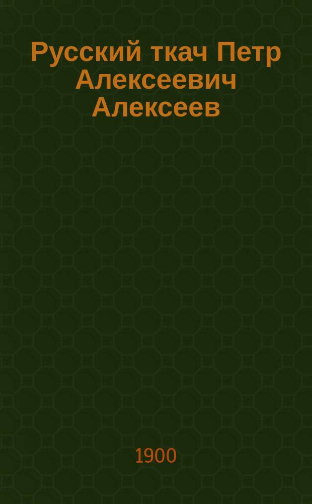 Русский ткач Петр Алексеевич Алексеев : Сб